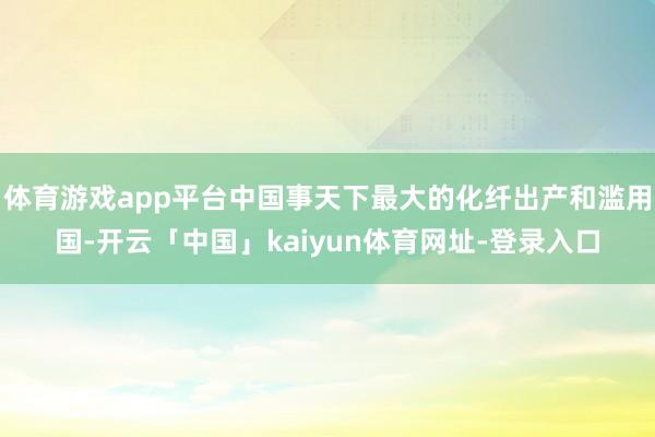 体育游戏app平台中国事天下最大的化纤出产和滥用国-开云「中国」kaiyun体育网址-登录入口