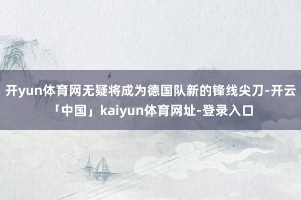 开yun体育网无疑将成为德国队新的锋线尖刀-开云「中国」kaiyun体育网址-登录入口