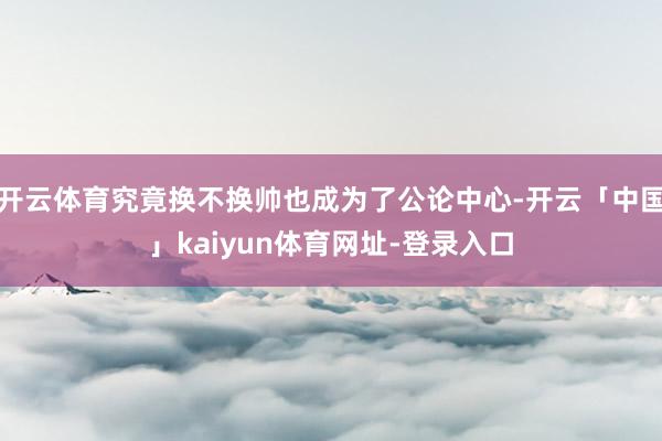 开云体育究竟换不换帅也成为了公论中心-开云「中国」kaiyun体育网址-登录入口