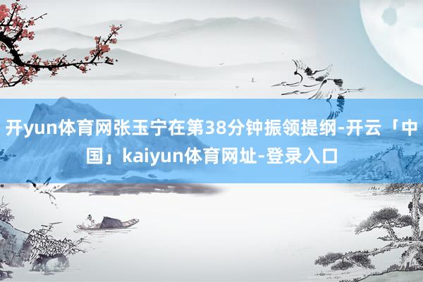 开yun体育网张玉宁在第38分钟振领提纲-开云「中国」kaiyun体育网址-登录入口