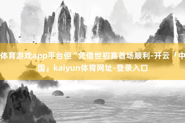 体育游戏app平台但“凭借世初赛首场顺利-开云「中国」kaiyun体育网址-登录入口