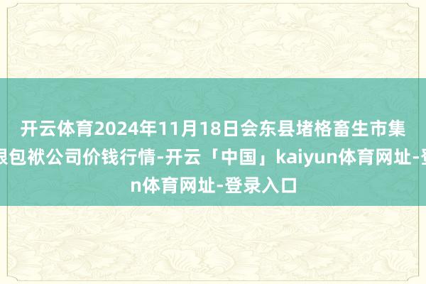 开云体育2024年11月18日会东县堵格畜生市集计算有限包袱公司价钱行情-开云「中国」kaiyun体育网址-登录入口