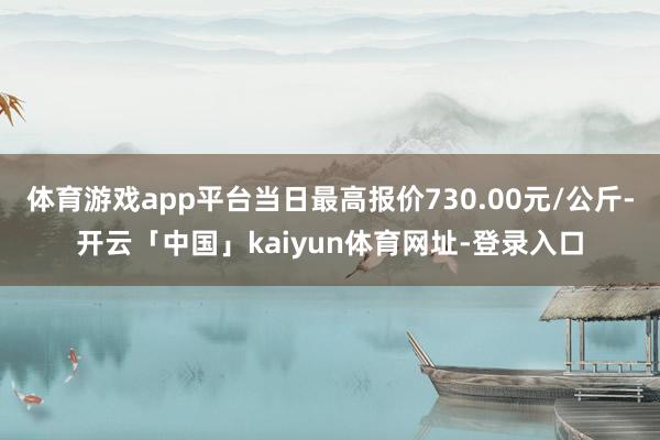 体育游戏app平台当日最高报价730.00元/公斤-开云「中国」kaiyun体育网址-登录入口