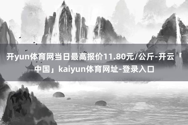 开yun体育网当日最高报价11.80元/公斤-开云「中国」kaiyun体育网址-登录入口